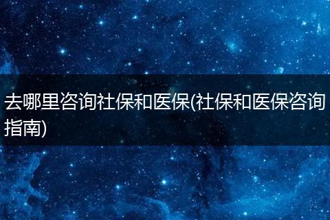 去哪里咨询社保和医保(社保和医保咨询指南)