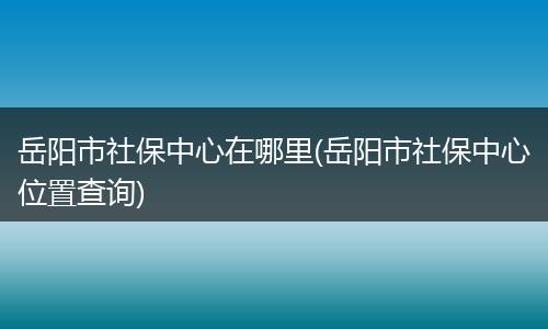 岳阳市社保中心在哪里(岳阳市社保中心位置查询)