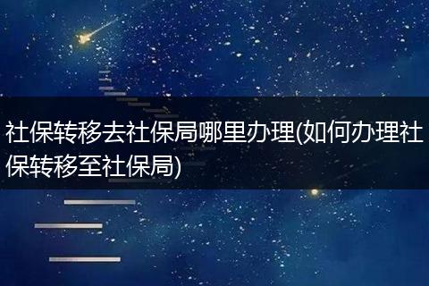 社保转移去社保局哪里办理(如何办理社保转移至社保局)
