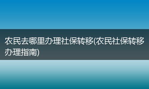 农民去哪里办理社保转移(农民社保转移办理指南)