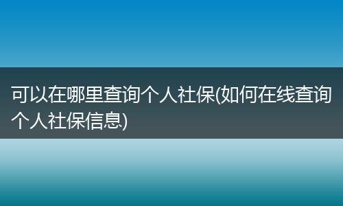 可以在哪里查询个人社保(如何在线查询个人社保信息)