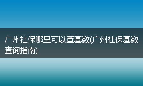 广州社保哪里可以查基数(广州社保基数查询指南)