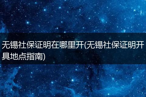 无锡社保证明在哪里开(无锡社保证明开具地点指南)