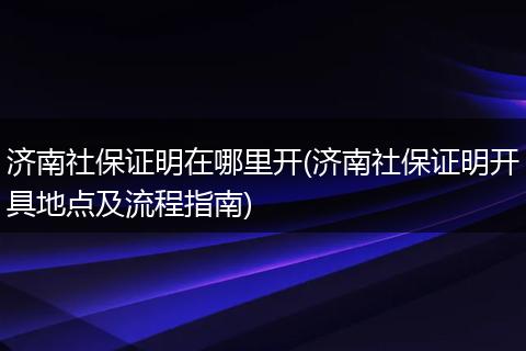 济南社保证明在哪里开(济南社保证明开具地点及流程指南)