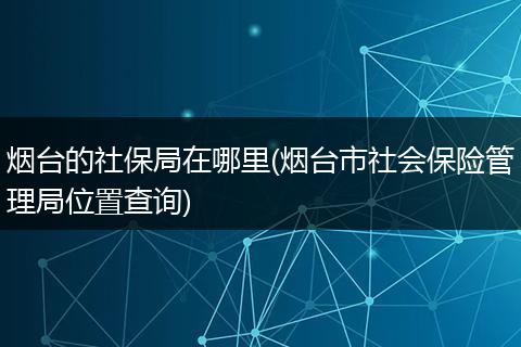 烟台的社保局在哪里(烟台市社会保险管理局位置查询)