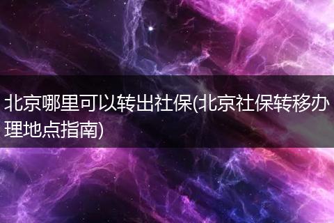 北京哪里可以转出社保(北京社保转移办理地点指南)