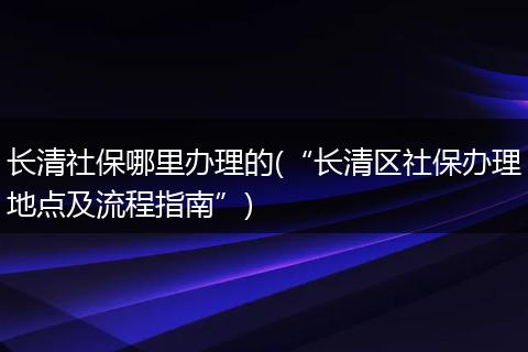 长清社保哪里办理的(“长清区社保办理地点及流程指南”)