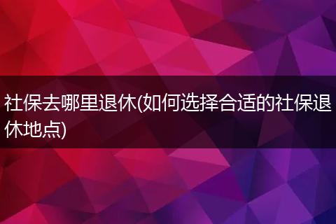 社保去哪里退休(如何选择合适的社保退休地点)