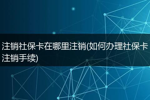 注销社保卡在哪里注销(如何办理社保卡注销手续)