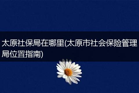 太原社保局在哪里(太原市社会保险管理局位置指南)