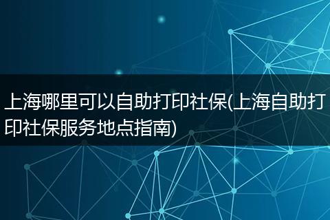 上海哪里可以自助打印社保(上海自助打印社保服务地点指南)