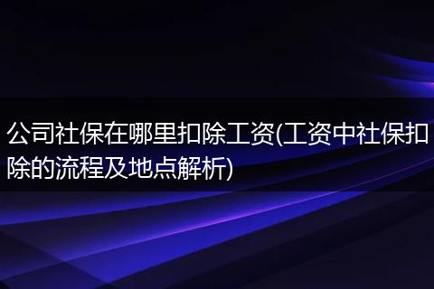 公司社保在哪里扣除工资(工资中社保扣除的流程及地点解析)