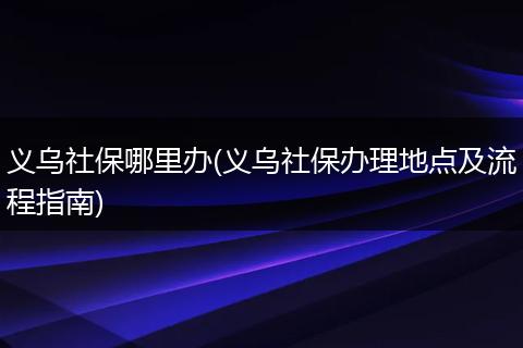 义乌社保哪里办(义乌社保办理地点及流程指南)