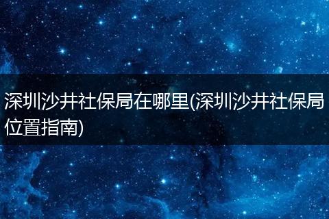 深圳沙井社保局在哪里(深圳沙井社保局位置指南)