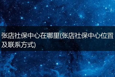 张店社保中心在哪里(张店社保中心位置及联系方式)