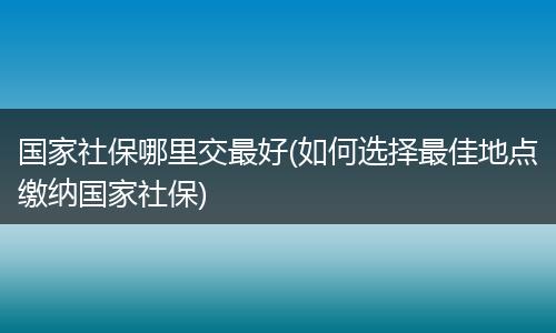 国家社保哪里交最好(如何选择最佳地点缴纳国家社保)