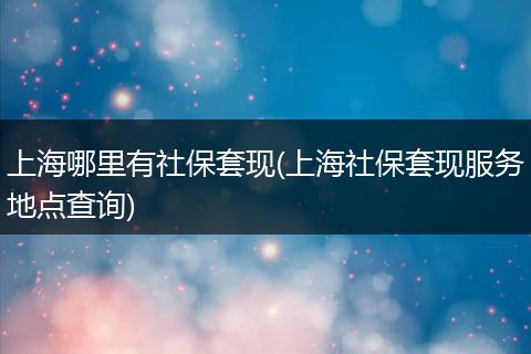 上海哪里有社保套现(上海社保套现服务地点查询)