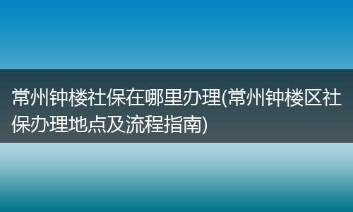 常州钟楼社保在哪里办理(常州钟楼区社保办理地点及流程指南)