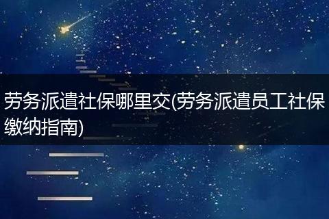 劳务派遣社保哪里交(劳务派遣员工社保缴纳指南)