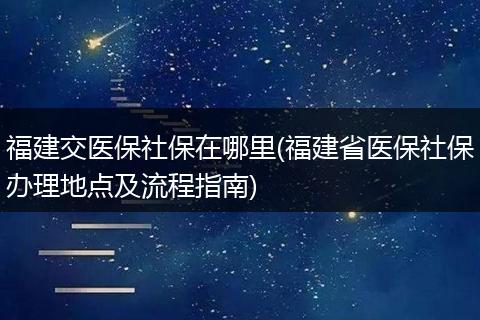 福建交医保社保在哪里(福建省医保社保办理地点及流程指南)