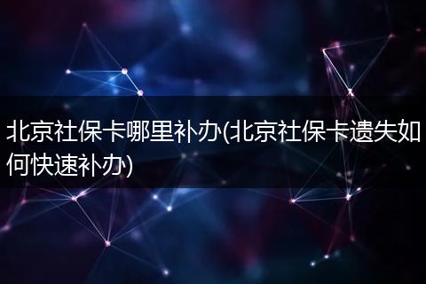 北京社保卡哪里补办(北京社保卡遗失如何快速补办)
