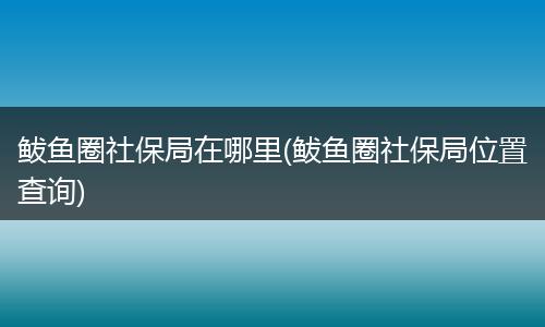 鲅鱼圈社保局在哪里(鲅鱼圈社保局位置查询)