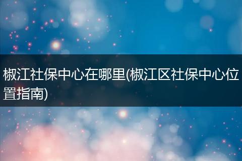 椒江社保中心在哪里(椒江区社保中心位置指南)