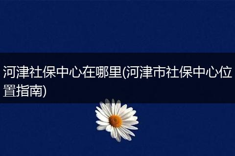 河津社保中心在哪里(河津市社保中心位置指南)