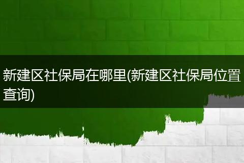 新建区社保局在哪里(新建区社保局位置查询)