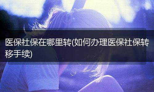 医保社保在哪里转(如何办理医保社保转移手续)
