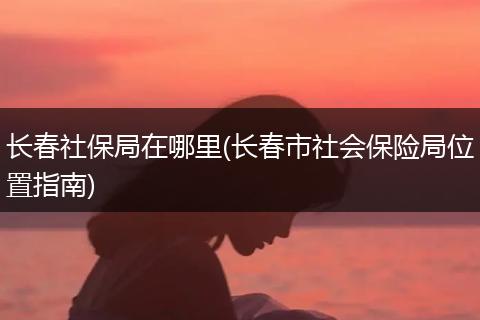 长春社保局在哪里(长春市社会保险局位置指南)