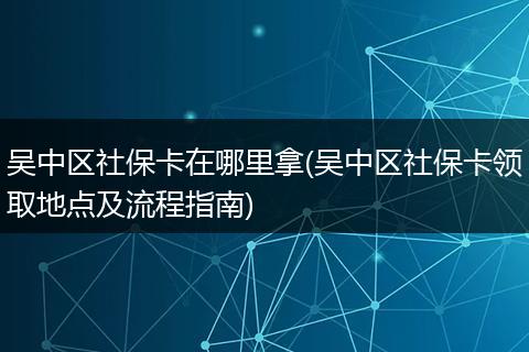 吴中区社保卡在哪里拿(吴中区社保卡领取地点及流程指南)