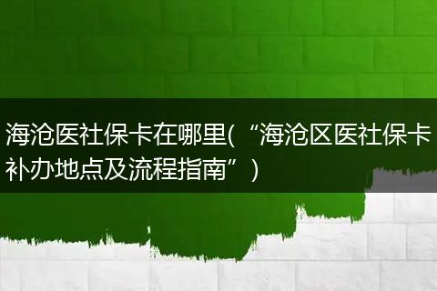 海沧医社保卡在哪里(“海沧区医社保卡补办地点及流程指南”)