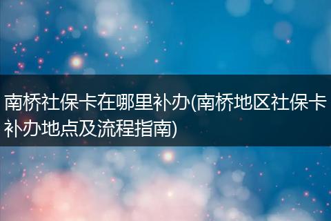 南桥社保卡在哪里补办(南桥地区社保卡补办地点及流程指南)