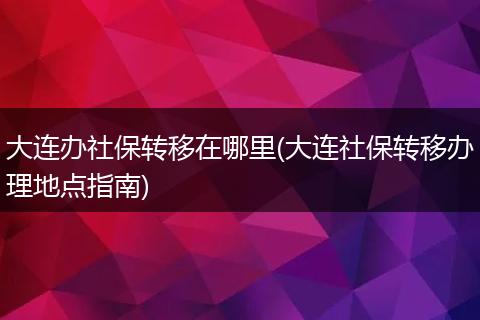 大连办社保转移在哪里(大连社保转移办理地点指南)