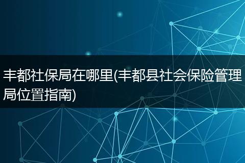 丰都社保局在哪里(丰都县社会保险管理局位置指南)