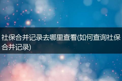 社保合并记录去哪里查看(如何查询社保合并记录)