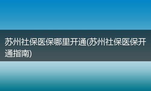 苏州社保医保哪里开通(苏州社保医保开通指南)