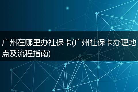 广州在哪里办社保卡(广州社保卡办理地点及流程指南)