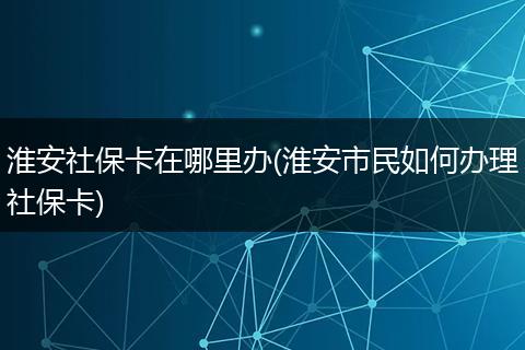 淮安社保卡在哪里办(淮安市民如何办理社保卡)