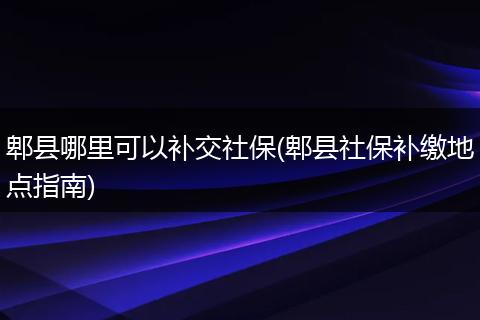 郫县哪里可以补交社保(郫县社保补缴地点指南)