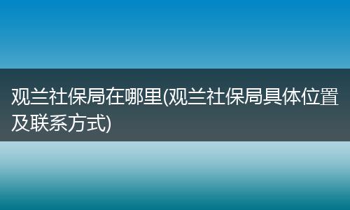 观兰社保局在哪里(观兰社保局具体位置及联系方式)