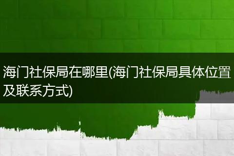 海门社保局在哪里(海门社保局具体位置及联系方式)
