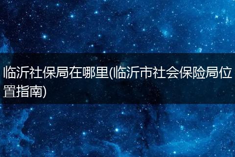 临沂社保局在哪里(临沂市社会保险局位置指南)