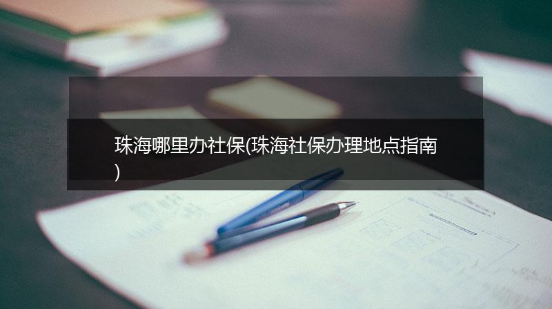 珠海哪里办社保(珠海社保办理地点指南)