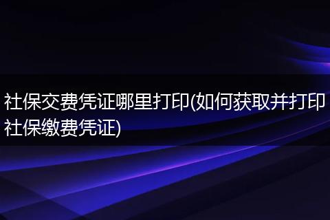 社保交费凭证哪里打印(如何获取并打印社保缴费凭证)
