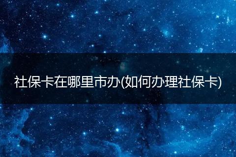 社保卡在哪里市办(如何办理社保卡)
