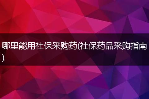 哪里能用社保采购药(社保药品采购指南)