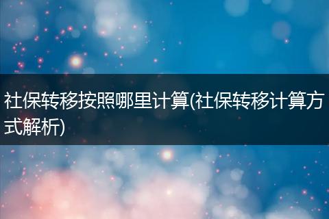 社保转移按照哪里计算(社保转移计算方式解析)