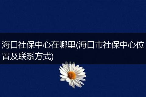 海口社保中心在哪里(海口市社保中心位置及联系方式)